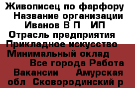 Живописец по фарфору › Название организации ­ Иванов В.П., ИП › Отрасль предприятия ­ Прикладное искусство › Минимальный оклад ­ 30 000 - Все города Работа » Вакансии   . Амурская обл.,Сковородинский р-н